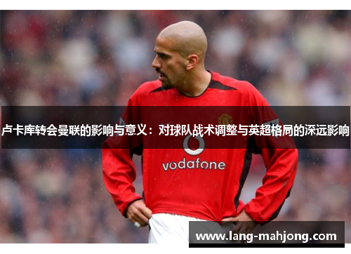 卢卡库转会曼联的影响与意义:对球队战术调整与英超格局的深远影响 卢卡库转会曼联的影响与意义:对球队战术调整与英超格局的深远影响