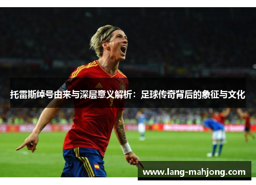 托雷斯绰号由来与深层意义解析:足球传奇背后的象征与文化 托雷斯绰号由来与深层意义解析:足球传奇背后的象征与文化