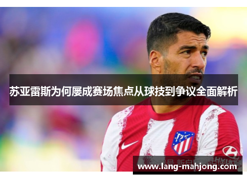 苏亚雷斯为何屡成赛场焦点从球技到争议全面解析