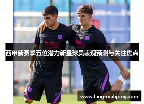 西甲新赛季五位潜力新星球员表现预测与关注焦点