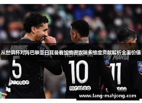 从世俱杯对阵巴黎圣日耳曼看加维进攻端多维度贡献解析全面价值