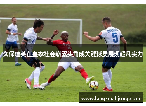 久保建英在皇家社会崭露头角成关键球员展现超凡实力