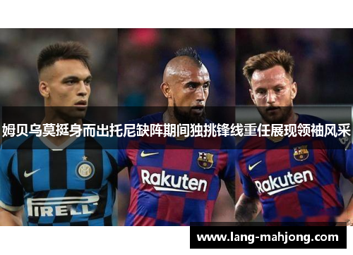 姆贝乌莫挺身而出托尼缺阵期间独挑锋线重任展现领袖风采