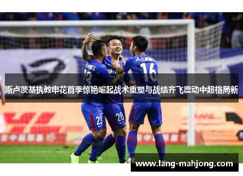 斯卢茨基执教申花首季惊艳崛起战术重塑与战绩齐飞震动中超格局新 斯卢茨基执教申花首季惊艳崛起战术重塑与战绩齐飞震动中超格局新