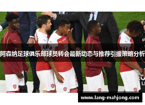 阿森纳足球俱乐部球员转会最新动态与推荐引援策略分析