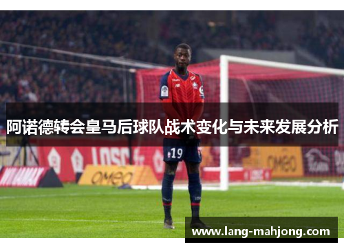 阿诺德转会皇马后球队战术变化与未来发展分析
