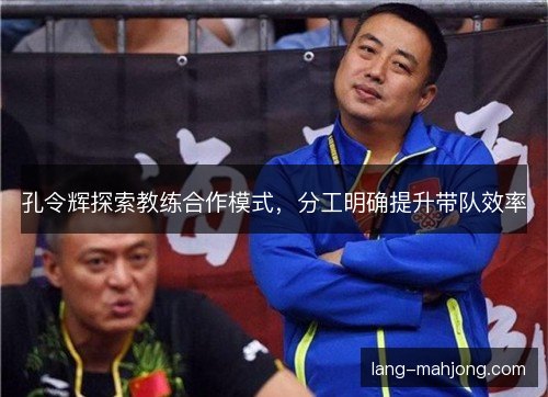 孔令辉探索教练合作模式，分工明确提升带队效率